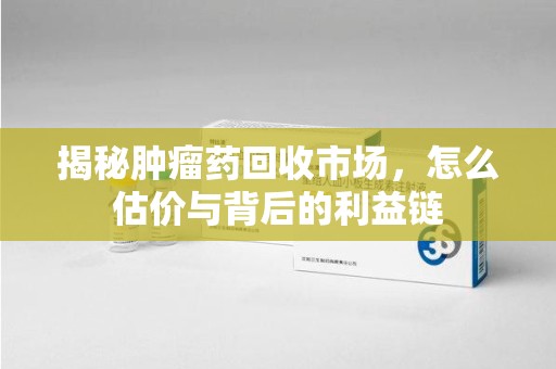 广州揭秘肿瘤药回收市场，怎么估价与背后的利益链