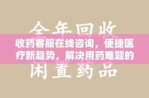广州收药客服在线咨询，便捷医疗新趋势，解决用药难题的高效途径