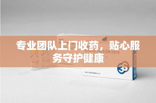 广州专业团队上门收药，贴心服务守护健康