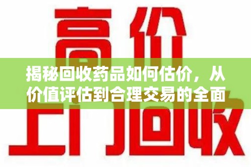 广州揭秘回收药品如何估价，从价值评估到合理交易的全面解析