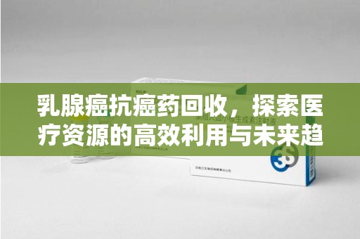 广州乳腺癌抗癌药回收，探索医疗资源的高效利用与未来趋势