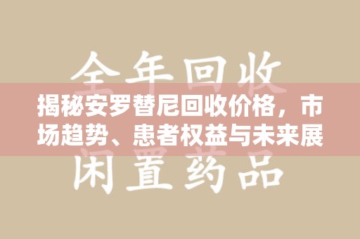 广州揭秘安罗替尼回收价格，市场趋势、患者权益与未来展望